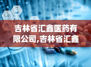 吉林省汇鑫医药有限公司,吉林省汇鑫医药有限公司官网