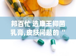 邦百忙 选康王抑菌乳膏,皮肤问题的“克星”