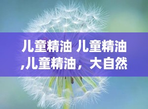 儿童精油 儿童精油,儿童精油，大自然的温柔呵护