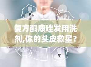 复方酮康唑发用洗剂,你的头皮救星？