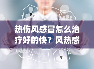 热伤风感冒怎么治疗好的快？风热感冒症状及治疗
