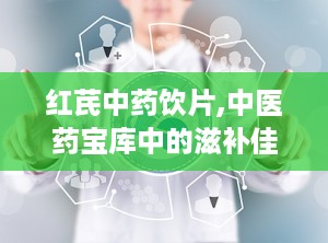 红芪中药饮片,中医药宝库中的滋补佳品