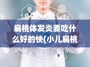 扁桃体发炎要吃什么好的快(小儿扁桃体发炎吃什么药效果好)