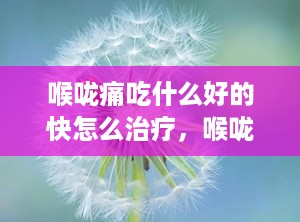喉咙痛吃什么好的快怎么治疗，喉咙痛吃啥药