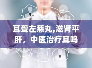 耳聋左慈丸,滋肾平肝，中医治疗耳鸣耳聋的良方