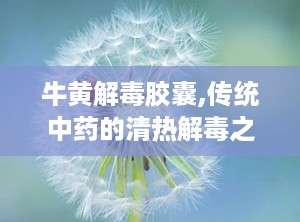 牛黄解毒胶囊,传统中药的清热解毒之道