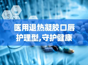 医用退热凝胶口唇护理型,守护健康