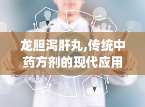 龙胆泻肝丸,传统中药方剂的现代应用与注意事项