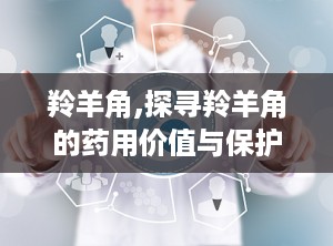 羚羊角,探寻羚羊角的药用价值与保护现状