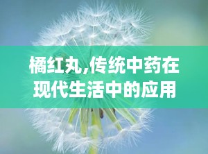 橘红丸,传统中药在现代生活中的应用与功效