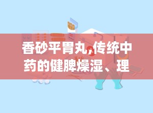 香砂平胃丸,传统中药的健脾燥湿、理气止痛之道
