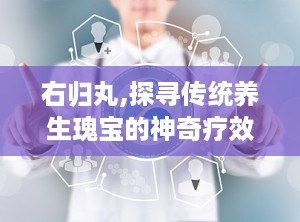 右归丸,探寻传统养生瑰宝的神奇疗效