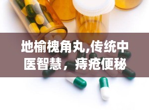 地榆槐角丸,传统中医智慧，痔疮便秘的克星