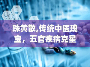 珠黄散,传统中医瑰宝，五官疾病克星
