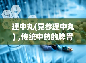 理中丸(党参理中丸) ,传统中药的脾胃调理之道