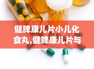 健脾康儿片小儿化食丸,健脾康儿片与小儿化食丸的功效与应用”
