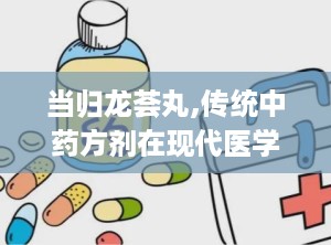 当归龙荟丸,传统中药方剂在现代医学中的应用与疗效解析