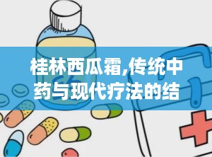桂林西瓜霜,传统中药与现代疗法的结合
