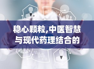 稳心颗粒,中医智慧与现代药理结合的抗心律失常良药