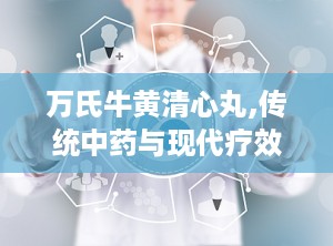 万氏牛黄清心丸,传统中药与现代疗效的完美结合