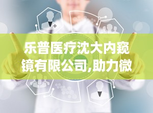 乐普医疗沈大内窥镜有限公司,助力微创外科发展新篇章