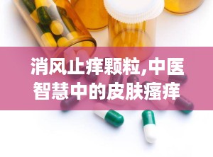 消风止痒颗粒,中医智慧中的皮肤瘙痒克星