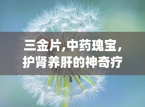 三金片,中药瑰宝，护肾养肝的神奇疗效