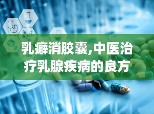 乳癖消胶囊,中医治疗乳腺疾病的良方