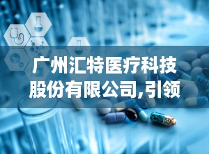 广州汇特医疗科技股份有限公司,引领医疗设备发展——广州汇特医疗科技股份有限公司的卓越之路