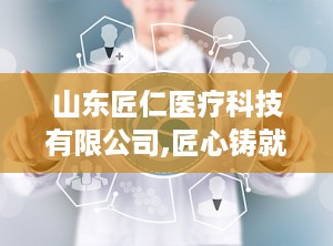 山东匠仁医疗科技有限公司,匠心铸就健康未来