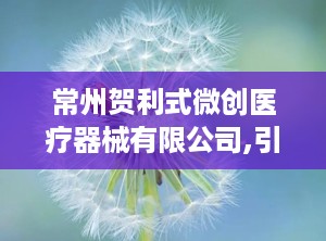 常州贺利式微创医疗器械有限公司,引领医疗科技，助力健康未来”