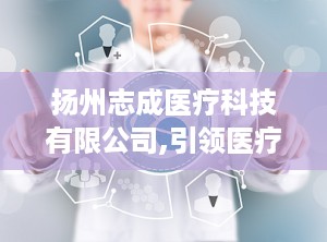 扬州志成医疗科技有限公司,引领医疗科技创新，守护健康未来