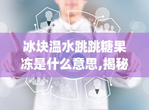 冰块温水跳跳糖果冻是什么意思,揭秘神奇口感背后的科学原理