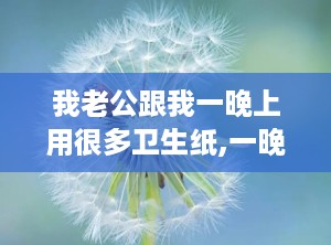 我老公跟我一晚上用很多卫生纸,一晚多用背后的生活用纸秘密