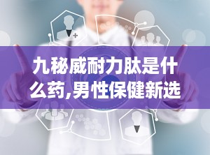 九秘威耐力肽是什么药,男性保健新选择，补肾壮阳，提升性功能