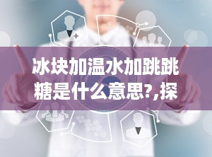 冰块加温水加跳跳糖是什么意思?,探索冰块、温水和跳跳糖的多重含义