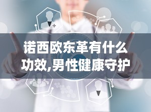 诺西欧东革有什么功效,男性健康守护神，五大功效助力活力人生