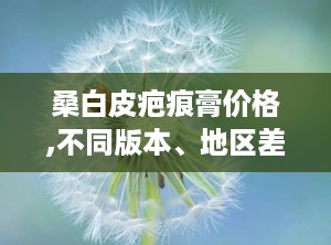 桑白皮疤痕膏价格,不同版本、地区差异及购买建议
