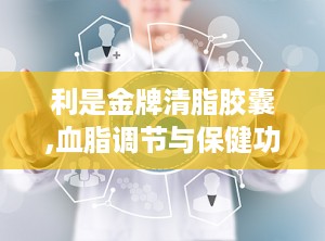 利是金牌清脂胶囊,血脂调节与保健功能解析