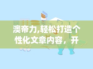 澳帝力,轻松打造个性化文章内容，开启便捷阅读新体验