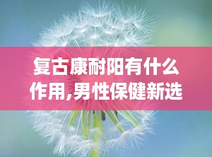 复古康耐阳有什么作用,男性保健新选择的多重功效与作用”
