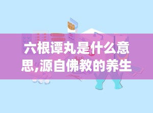 六根谭丸是什么意思,源自佛教的养生智慧，揭秘其独特功效与使用方法