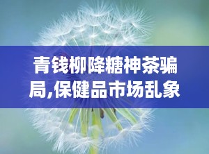 青钱柳降糖神茶骗局,保健品市场乱象警示