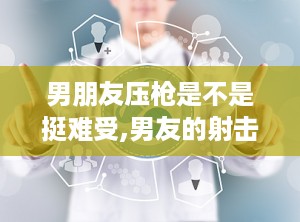 男朋友压枪是不是挺难受,男友的射击挑战与心理挣扎