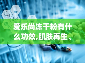爱乐尚冻干粉有什么功效,肌肤再生、紧致抗皱、保湿焕颜的多效护肤神器