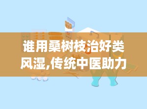 谁用桑树枝治好类风湿,传统中医助力类风湿关节炎患者重获健康