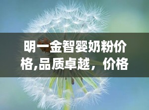 明一金智婴奶粉价格,品质卓越，价格亲民的育儿首选