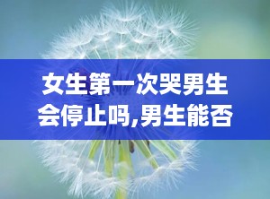 女生第一次哭男生会停止吗,男生能否止住心潮？