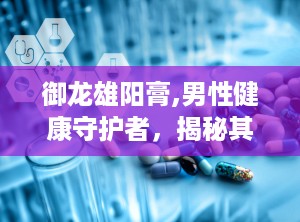 御龙雄阳膏,男性健康守护者，揭秘其补肾壮阳的神奇功效”