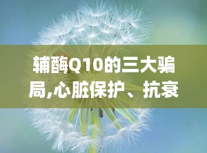 辅酶Q10的三大骗局,心脏保护、抗衰老、助孕的真相